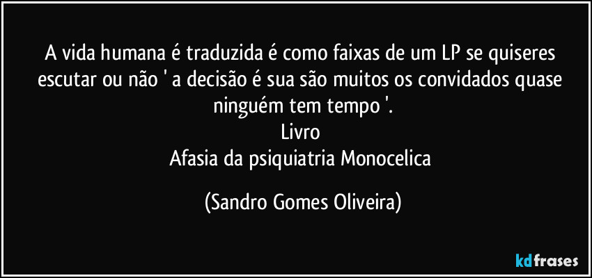 A vida humana é traduzida é como faixas de um LP se quiseres escutar ou não ' a decisão é sua são muitos os convidados quase ninguém tem tempo '.
Livro 
Afasia da psiquiatria Monocelica (Sandro Gomes Oliveira)