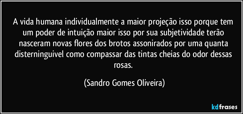 A vida humana individualmente a maior projeção isso porque tem um poder de intuição maior isso por sua subjetividade terão nasceram novas flores dos brotos assonirados por uma quanta disterninguivel como compassar das tintas cheias do odor dessas rosas. (Sandro Gomes Oliveira)