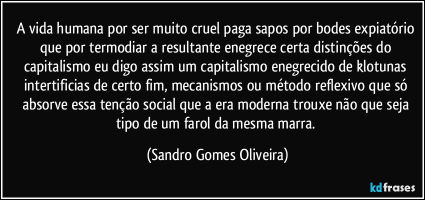 A vida humana por ser muito cruel paga sapos por bodes expiatório que por termodiar a resultante enegrece certa distinções do capitalismo eu digo assim um capitalismo enegrecido de klotunas intertificias de certo fim, mecanismos ou método reflexivo que só absorve essa tenção social que a era moderna trouxe não que seja tipo de um farol da mesma marra. (Sandro Gomes Oliveira)