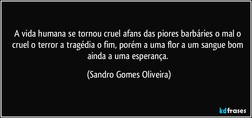 A vida humana se tornou cruel afans das piores barbáries o mal o cruel o terror a tragédia o fim, porém a uma flor a um sangue bom ainda a uma esperança. (Sandro Gomes Oliveira)
