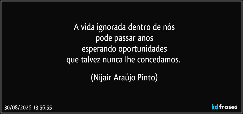 A vida ignorada dentro de nós
pode passar anos
esperando oportunidades
que talvez nunca lhe concedamos. (Nijair Araújo Pinto)
