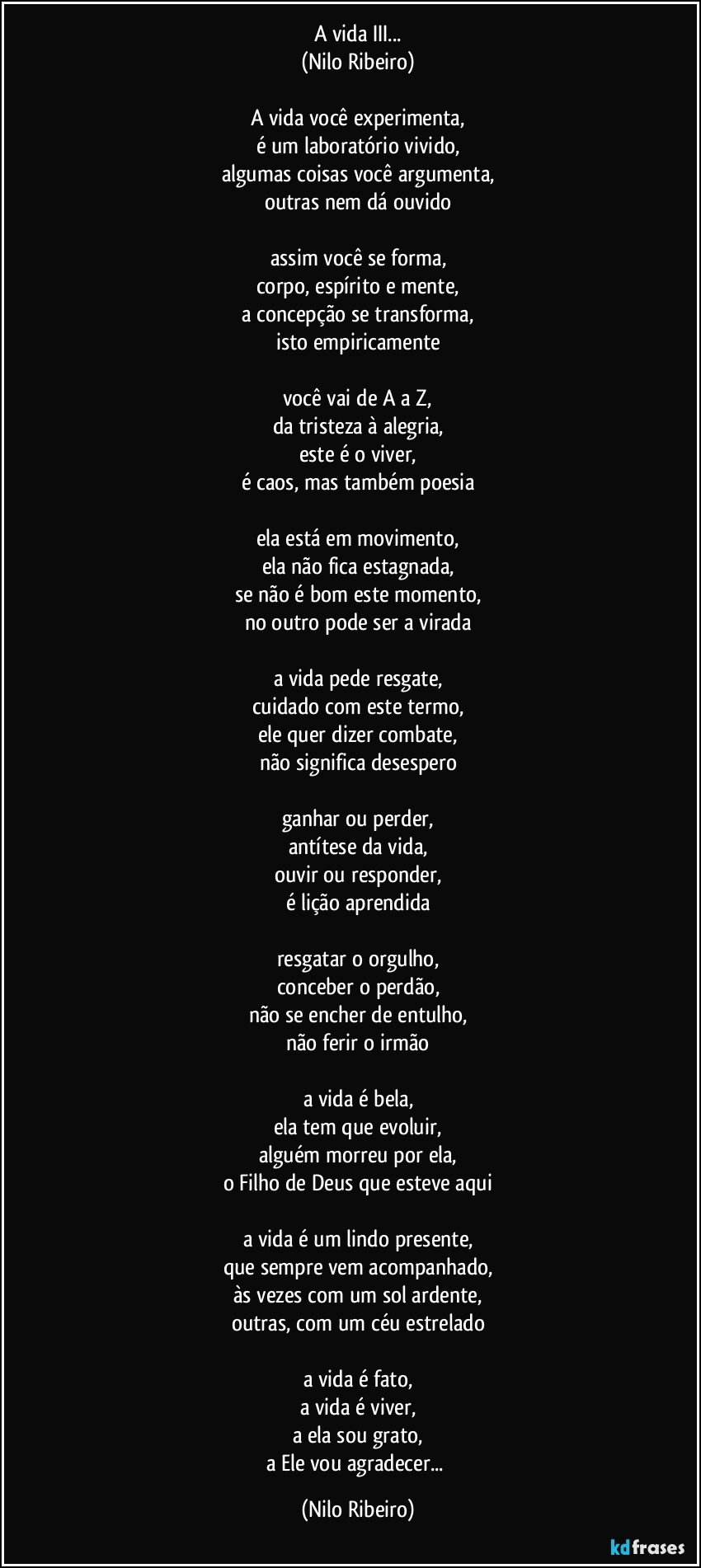 A vida III...
(Nilo Ribeiro)

A vida você experimenta,
é um laboratório vivido,
algumas coisas você argumenta,
outras nem dá ouvido

assim você se forma,
corpo, espírito e mente,
a concepção se transforma,
isto empiricamente

você vai de A a Z,
da tristeza à alegria,
este é o viver,
é caos, mas também poesia

ela está em movimento,
ela não fica estagnada,
se não é bom este momento,
no outro pode ser a virada

a vida pede resgate,
cuidado com este termo,
ele quer dizer combate,
não significa desespero

ganhar ou perder,
antítese da vida,
ouvir ou responder,
é lição aprendida

resgatar o orgulho,
conceber o perdão,
não se encher de entulho,
não ferir o irmão

a vida é bela,
ela tem que evoluir,
alguém morreu por ela,
o Filho de Deus que esteve aqui

a vida é um lindo presente,
que sempre vem acompanhado,
às vezes com um sol ardente,
outras, com um céu estrelado

a vida é fato,
a vida é viver,
a ela sou grato,
a Ele vou agradecer... (Nilo Ribeiro)