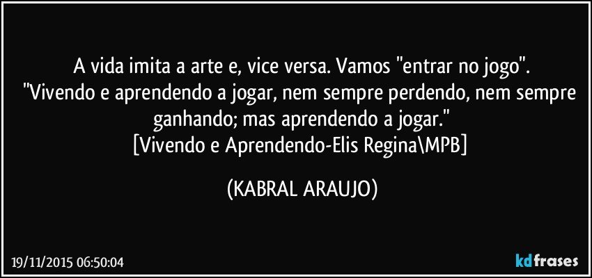 A vida imita a arte e, vice versa. Vamos "entrar no jogo".
"Vivendo e aprendendo a jogar, nem sempre perdendo, nem sempre ganhando; mas aprendendo a jogar."
[Vivendo e Aprendendo-Elis Regina\MPB] (KABRAL ARAUJO)