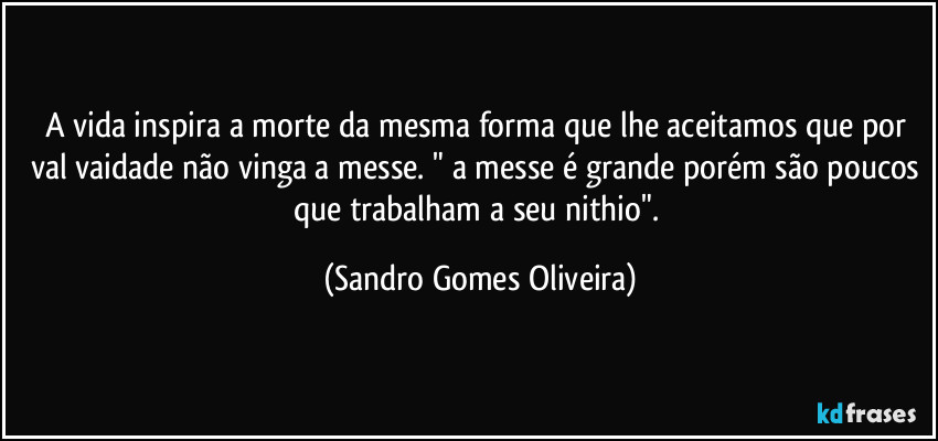 A vida inspira a morte da mesma forma que lhe aceitamos que por val vaidade não vinga a messe. " a messe é grande porém são poucos que trabalham a seu nithio". (Sandro Gomes Oliveira)