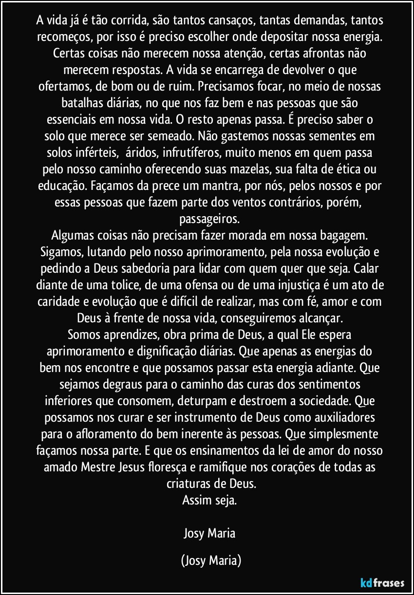 A vida já é tão corrida, são tantos cansaços, tantas demandas, tantos recomeços, por isso é preciso escolher onde depositar nossa energia. Certas coisas não merecem nossa atenção, certas afrontas não merecem respostas. A vida se encarrega de devolver o que ofertamos, de bom ou de ruim. Precisamos focar, no meio de nossas batalhas diárias, no que nos faz bem e nas pessoas que são essenciais em nossa vida. O resto apenas passa. É preciso saber o solo que merece ser semeado. Não gastemos nossas sementes em solos inférteis,  áridos, infrutíferos, muito menos em quem passa pelo nosso caminho oferecendo suas mazelas, sua falta de ética ou educação. Façamos da prece um mantra, por nós, pelos nossos e por essas pessoas que fazem parte dos ventos contrários, porém,  passageiros. 
Algumas coisas não precisam fazer morada em nossa bagagem. Sigamos, lutando pelo nosso aprimoramento, pela nossa evolução e pedindo a Deus sabedoria para lidar com quem quer que seja. Calar diante de uma tolice, de uma ofensa ou de uma injustiça é um ato de caridade e evolução que é difícil de realizar, mas com fé, amor e com Deus à frente de nossa vida, conseguiremos alcançar. 
Somos aprendizes, obra prima de Deus, a qual Ele espera aprimoramento e dignificação diárias. Que apenas as energias do bem nos encontre e que possamos passar esta energia adiante. Que sejamos degraus para o caminho das curas dos sentimentos inferiores que consomem, deturpam e destroem a sociedade. Que possamos nos curar e ser instrumento de Deus como auxiliadores para o afloramento do bem inerente às pessoas. Que simplesmente façamos nossa parte. E que os ensinamentos da lei de amor do nosso amado Mestre Jesus floresça e ramifique nos corações de todas as criaturas de Deus.
Assim seja. 

Josy Maria (Josy Maria)