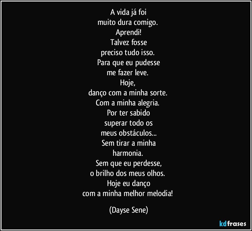 A vida já foi
muito dura comigo. 
Aprendi!
Talvez fosse
preciso tudo isso. 
Para que eu pudesse
me fazer leve. 
Hoje, 
danço com a minha sorte. 
Com a minha alegria. 
Por ter sabido
superar todo os
meus obstáculos...
Sem tirar a minha
harmonia. 
Sem que eu perdesse,
o brilho dos meus olhos. 
Hoje eu danço
com a minha melhor melodia! (Dayse Sene)