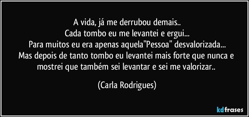 A vida, já me derrubou demais..
Cada tombo eu me levantei e ergui...
Para muitos eu era apenas aquela"Pessoa" desvalorizada...
Mas depois de tanto tombo eu levantei mais forte que nunca e mostrei que também sei levantar e sei me valorizar.. (Carla Rodrigues)