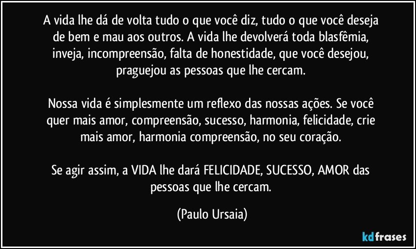 A vida lhe dá de volta tudo o que você diz, tudo o que você deseja de bem e mau aos outros. A vida lhe devolverá toda blasfêmia, inveja, incompreensão, falta de honestidade, que você desejou, praguejou as pessoas que lhe cercam. 

Nossa vida é simplesmente um reflexo das nossas ações. Se você quer mais amor, compreensão, sucesso, harmonia, felicidade, crie mais amor, harmonia compreensão, no seu coração. 

Se agir assim, a VIDA lhe dará FELICIDADE, SUCESSO, AMOR das pessoas que lhe cercam. (Paulo Ursaia)