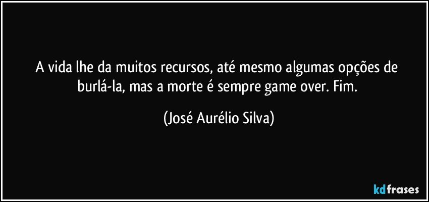 A vida lhe da muitos recursos, até mesmo algumas opções de burlá-la, mas a morte é sempre game over. Fim. (José Aurélio Silva)