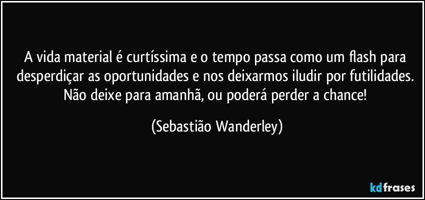 A vida material é curtíssima e o tempo passa como um flash para desperdiçar as oportunidades e nos deixarmos iludir por futilidades. 
Não deixe para amanhã, ou poderá perder a chance! (Sebastião Wanderley)