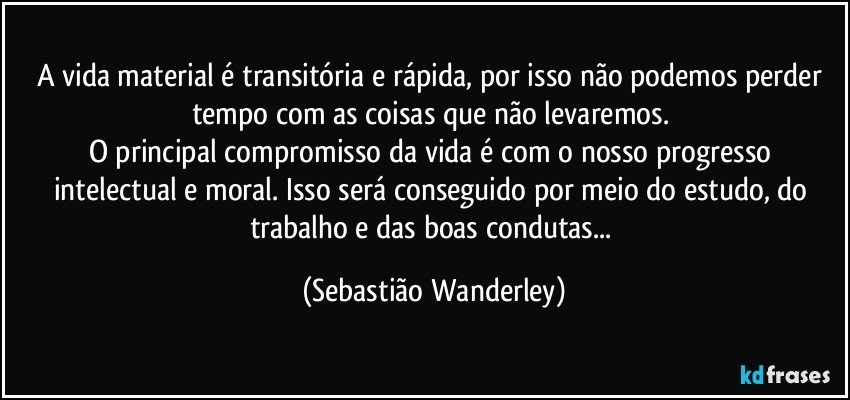 A vida material é transitória e rápida, por isso não podemos perder tempo com as coisas que não levaremos. 
O principal compromisso da vida é com o nosso progresso intelectual e moral.  Isso será conseguido por meio do estudo, do trabalho e das boas condutas... (Sebastião Wanderley)