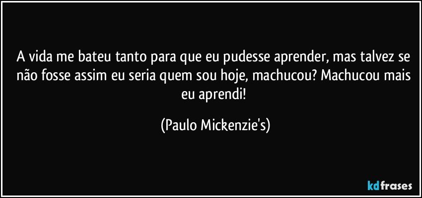 A vida me bateu tanto para que eu pudesse aprender, mas talvez se não fosse assim eu seria quem sou hoje, machucou? Machucou mais eu aprendi! (Paulo Mickenzie's)