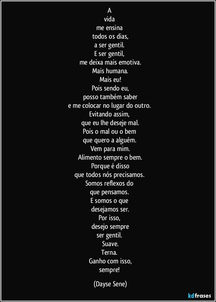 A 
vida 
me ensina 
todos os dias,
a ser gentil. 
E ser gentil, 
me deixa mais emotiva.
Mais humana.
Mais eu!
Pois sendo eu,
posso também saber
e me colocar no lugar do outro. 
Evitando assim, 
que eu lhe deseje mal.
Pois o mal ou o bem 
que quero a alguém. 
Vem para mim.
Alimento sempre o bem.
Porque é disso
que todos nós precisamos. 
Somos reflexos do 
que pensamos. 
E somos o que 
desejamos ser.
Por isso, 
desejo sempre
ser gentil. 
Suave.
Terna. 
Ganho com isso,
sempre! (Dayse Sene)