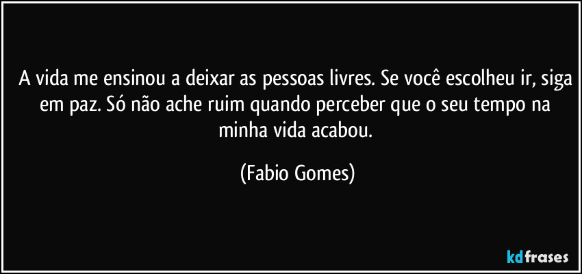 A vida me ensinou a deixar as pessoas livres. Se você escolheu ir, siga em paz. Só não ache ruim quando perceber que o seu tempo na minha vida acabou. (Fabio Gomes)