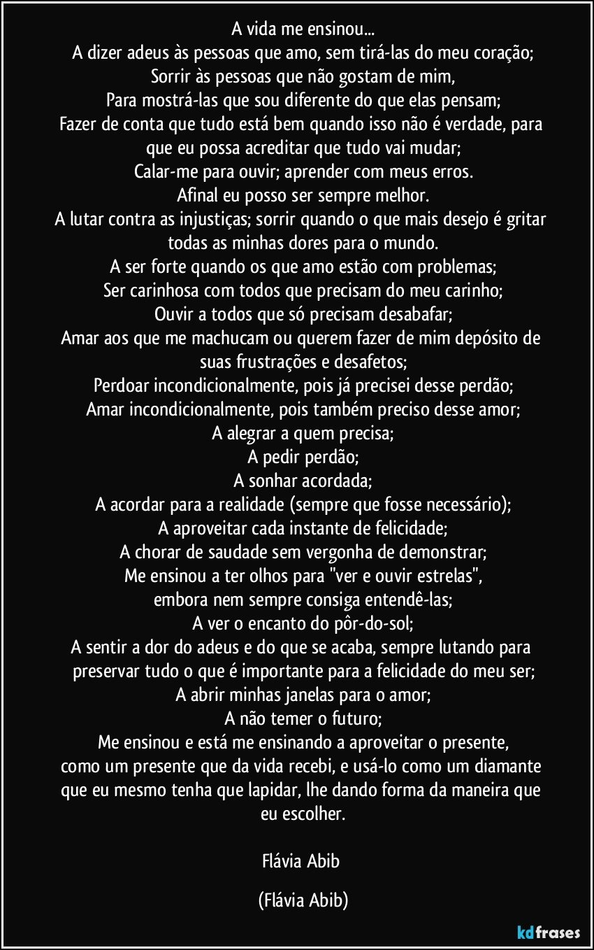 A vida me ensinou...
A dizer adeus às pessoas que amo, sem tirá-las do meu coração;
Sorrir às pessoas que não gostam de mim,
Para mostrá-las que sou diferente do que elas pensam;
Fazer de conta que tudo está bem quando isso não é verdade, para que eu possa acreditar que tudo vai mudar;
Calar-me para ouvir; aprender com meus erros.
Afinal eu posso ser sempre melhor.
A lutar contra as injustiças; sorrir quando o que mais desejo é gritar todas as minhas dores para o mundo.
A ser forte quando os que amo estão com problemas;
Ser carinhosa com todos que precisam do meu carinho;
Ouvir a todos que só precisam desabafar;
Amar aos que me machucam ou querem fazer de mim depósito de suas frustrações e desafetos;
Perdoar incondicionalmente, pois já precisei desse perdão;
Amar incondicionalmente, pois também preciso desse amor;
A alegrar a quem precisa;
A pedir perdão;
A sonhar acordada;
A acordar para a realidade (sempre que fosse necessário);
A aproveitar cada instante de felicidade;
A chorar de saudade sem vergonha de demonstrar;
Me ensinou a ter olhos para "ver e ouvir estrelas",
embora nem sempre consiga entendê-las;
A ver o encanto do pôr-do-sol;
A sentir a dor do adeus e do que se acaba, sempre lutando para preservar tudo o que é importante para a felicidade do meu ser;
A abrir minhas janelas para o amor;
A não temer o futuro;
Me ensinou e está me ensinando a aproveitar o presente,
como um presente que da vida recebi, e usá-lo como um diamante que eu mesmo tenha que lapidar, lhe dando forma da maneira que eu escolher.

Flávia Abib (Flávia Abib)