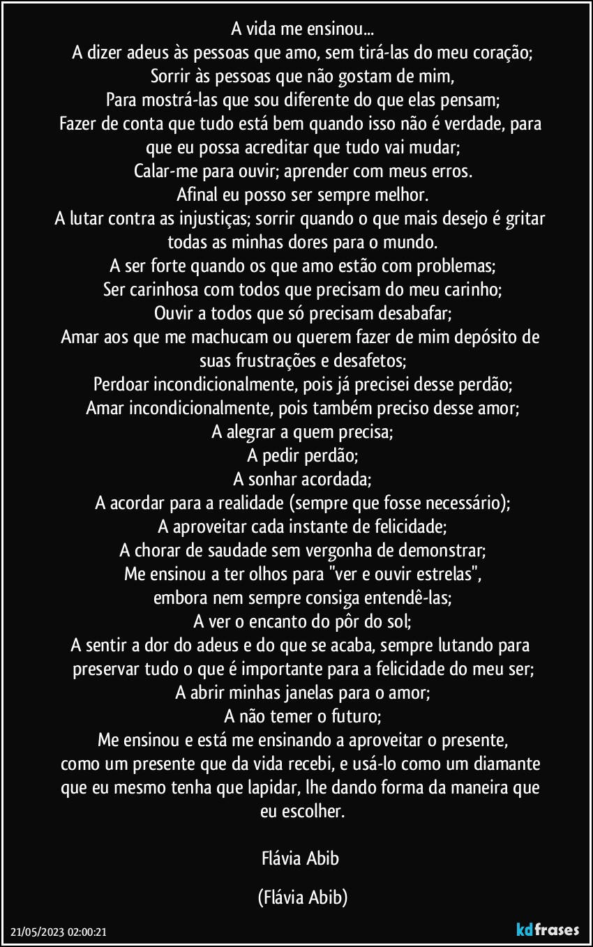 A vida me ensinou...
A dizer adeus às pessoas que amo, sem tirá-las do meu coração;
Sorrir às pessoas que não gostam de mim,
Para mostrá-las que sou diferente do que elas pensam;
Fazer de conta que tudo está bem quando isso não é verdade, para que eu possa acreditar que tudo vai mudar;
Calar-me para ouvir; aprender com meus erros.
Afinal eu posso ser sempre melhor.
A lutar contra as injustiças; sorrir quando o que mais desejo é gritar todas as minhas dores para o mundo.
A ser forte quando os que amo estão com problemas;
Ser carinhosa com todos que precisam do meu carinho;
Ouvir a todos que só precisam desabafar;
Amar aos que me machucam ou querem fazer de mim depósito de suas frustrações e desafetos;
Perdoar incondicionalmente, pois já precisei desse perdão;
Amar incondicionalmente, pois também preciso desse amor;
A alegrar a quem precisa;
A pedir perdão;
A sonhar acordada;
A acordar para a realidade (sempre que fosse necessário);
A aproveitar cada instante de felicidade;
A chorar de saudade sem vergonha de demonstrar;
Me ensinou a ter olhos para "ver e ouvir estrelas",
embora nem sempre consiga entendê-las;
A ver o encanto do pôr do sol;
A sentir a dor do adeus e do que se acaba, sempre lutando para preservar tudo o que é importante para a felicidade do meu ser;
A abrir minhas janelas para o amor;
A não temer o futuro;
Me ensinou e está me ensinando a aproveitar o presente,
como um presente que da vida recebi, e usá-lo como um diamante que eu mesmo tenha que lapidar, lhe dando forma da maneira que eu escolher.

Flávia Abib (Flávia Abib)