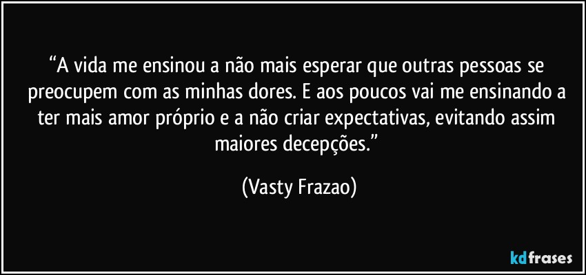 “A vida me ensinou a não mais esperar que outras pessoas se preocupem com as minhas dores. E aos poucos vai me ensinando a ter mais amor próprio e a não criar expectativas, evitando assim maiores decepções.” (Vasty Frazao)