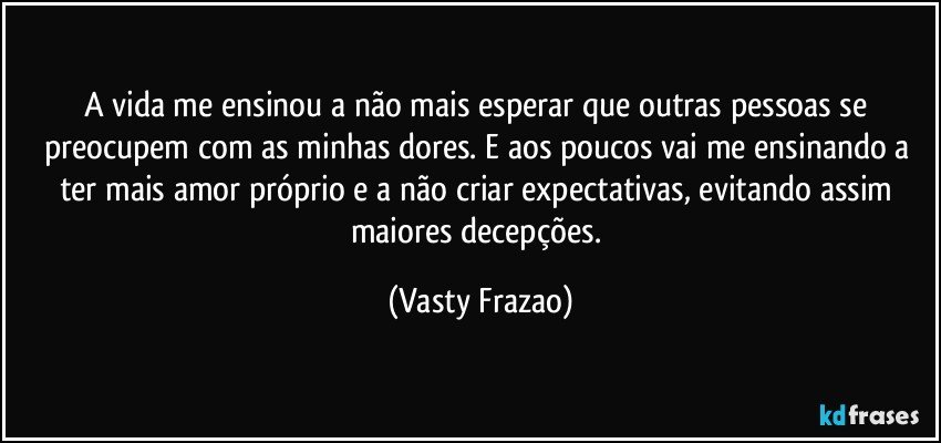 A vida me ensinou a não mais esperar que outras pessoas se preocupem com as minhas dores. E aos poucos vai me ensinando a ter mais amor próprio e a não criar expectativas, evitando assim maiores decepções. (Vasty Frazao)