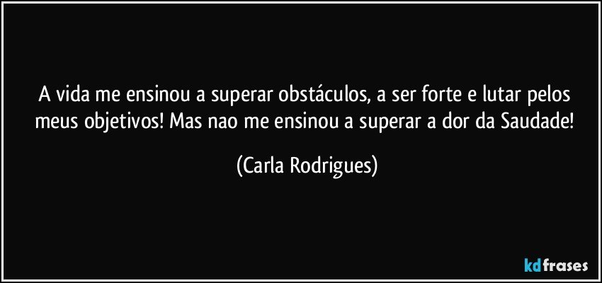 A vida me ensinou a superar obstáculos, a ser forte e lutar pelos meus objetivos! Mas nao me ensinou a superar a dor da Saudade! (Carla Rodrigues)