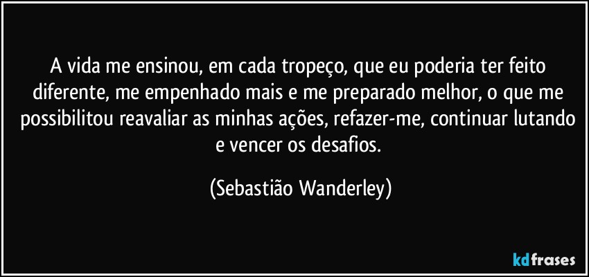 A vida me ensinou, em cada tropeço, que eu poderia ter feito diferente, me empenhado mais e me preparado melhor, o que me possibilitou reavaliar as minhas ações, refazer-me, continuar lutando e vencer os desafios. (Sebastião Wanderley)