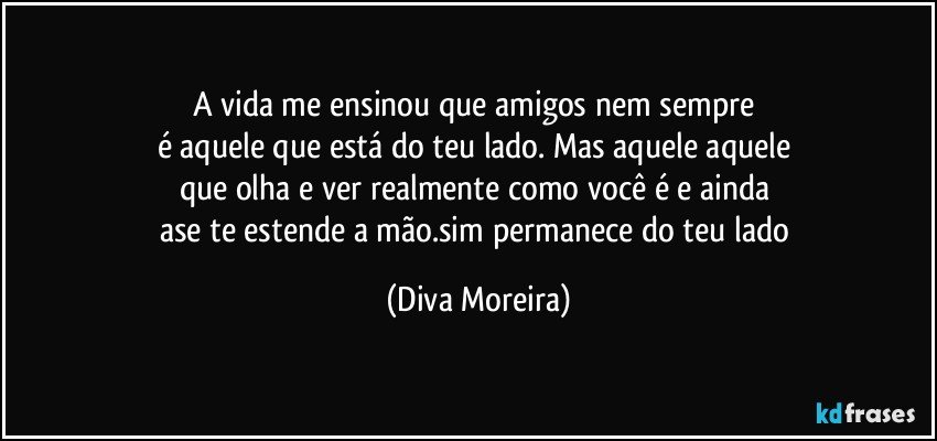 A vida me ensinou que amigos nem sempre 
é aquele que está do teu lado. Mas aquele aquele 
que olha e ver realmente como você é e ainda 
ase te estende a mão.sim permanece do teu lado (Diva Moreira)