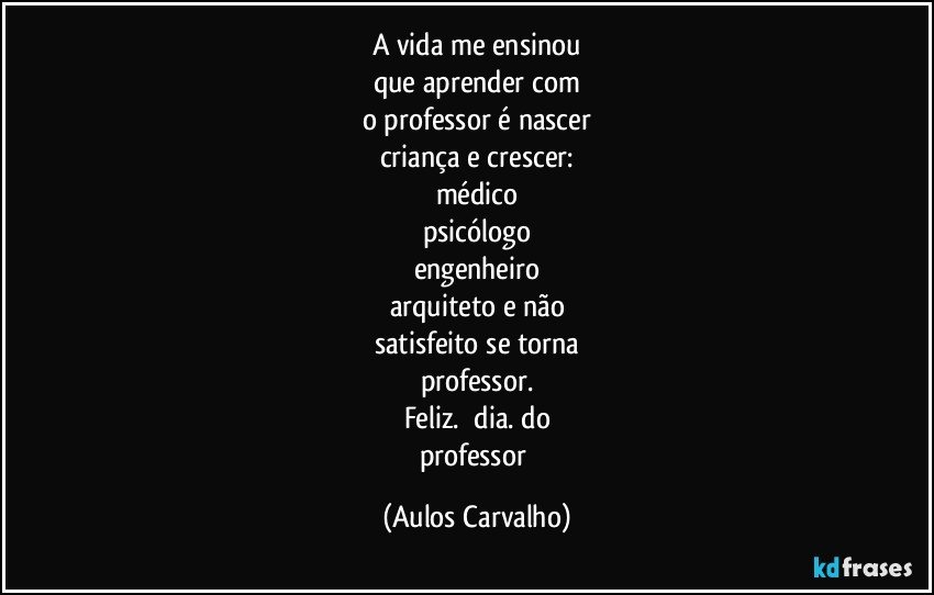 A vida me ensinou
que aprender com
o professor é nascer
criança e crescer:
médico
psicólogo
engenheiro
arquiteto e não
satisfeito se torna
professor.
Feliz.      dia.   do
professor (Aulos Carvalho)