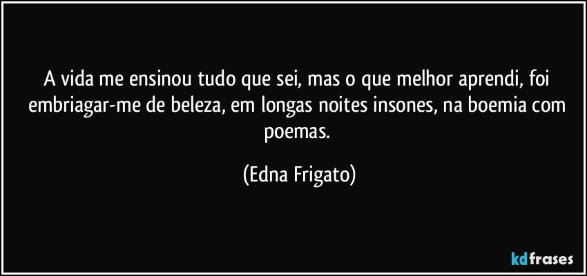 A vida me ensinou tudo que sei, mas o que melhor aprendi, foi embriagar-me de beleza, em longas noites insones, na boemia com poemas. (Edna Frigato)