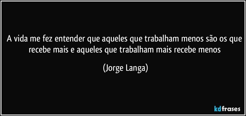 a vida me fez entender que aqueles que trabalham menos são os que recebe mais e aqueles que trabalham mais recebe menos (Jorge Langa)