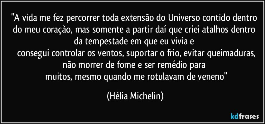 "A vida me fez percorrer toda extensão do Universo contido dentro do meu coração, mas somente a partir daí que criei atalhos dentro da tempestade em que eu vivia e  
     consegui controlar os ventos, suportar o frio, evitar queimaduras, não morrer de fome e ser remédio para 
     muitos, mesmo quando me rotulavam de veneno" (Hélia Michelin)