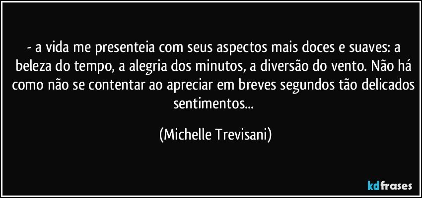 - a vida me presenteia com seus aspectos mais doces e suaves: a beleza do tempo, a alegria dos minutos, a diversão do vento. Não há como não se contentar ao apreciar em breves segundos tão delicados sentimentos... (Michelle Trevisani)