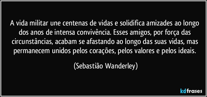 A vida militar une centenas de vidas e solidifica amizades ao longo dos anos de intensa convivência. Esses amigos, por força das circunstâncias, acabam se afastando ao longo das suas vidas, mas permanecem unidos pelos corações, pelos valores e pelos ideais. (Sebastião Wanderley)