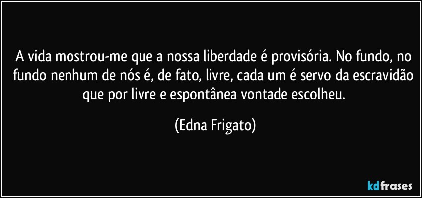 A vida mostrou-me que a nossa liberdade é provisória. No fundo, no fundo nenhum de nós é, de fato, livre, cada um é servo da escravidão que por livre e espontânea vontade escolheu. (Edna Frigato)