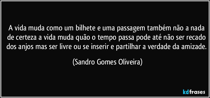 A vida muda como um bilhete e uma passagem também não a nada de certeza a vida muda quão o tempo passa pode até não ser recado dos anjos mas ser livre ou se inserir e partilhar a verdade da amizade. (Sandro Gomes Oliveira)