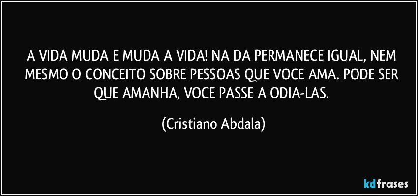 A VIDA  MUDA E  MUDA A VIDA! NA DA PERMANECE IGUAL, NEM MESMO O CONCEITO SOBRE PESSOAS QUE VOCE AMA. PODE SER QUE AMANHA, VOCE PASSE A ODIA-LAS. (Cristiano Abdala)
