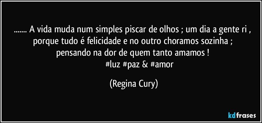 ... A vida  muda num simples piscar de olhos  ; um dia a gente ri  , porque  tudo é  felicidade   e no outro choramos   sozinha  ;   pensando na dor    de   quem  tanto amamos ! 
                     #luz #paz & #amor (Regina Cury)