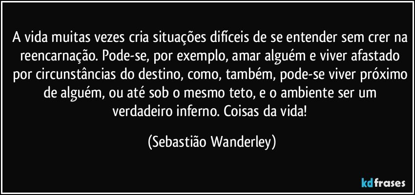 A vida muitas vezes cria situações difíceis de se entender sem crer na reencarnação. Pode-se, por exemplo, amar alguém e viver afastado por circunstâncias do destino, como, também, pode-se viver próximo de alguém, ou até sob o mesmo teto, e o ambiente ser um verdadeiro inferno. Coisas da vida! (Sebastião Wanderley)