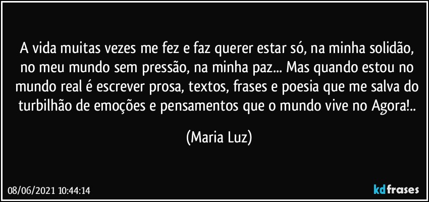 A vida muitas vezes me fez e faz querer estar só, na minha solidão, no meu mundo sem pressão, na minha paz... Mas quando estou no mundo real é escrever prosa, textos, frases e  poesia que me salva do turbilhão de emoções e pensamentos que o mundo vive no Agora!.. (Maria Luz)