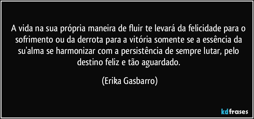 A vida na sua própria maneira de fluir te levará da felicidade para o sofrimento ou da derrota para a vitória somente se a essência da su'alma se harmonizar com a persistência de sempre lutar, pelo destino feliz e tão aguardado. (Erika Gasbarro)