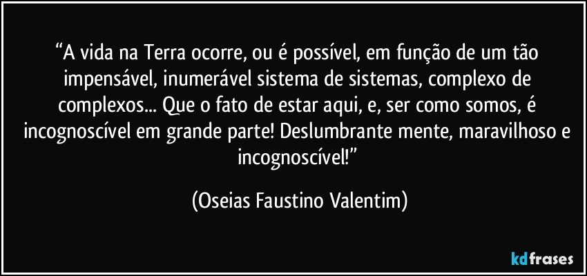 “A vida na Terra ocorre, ou é possível, em função de um tão impensável, inumerável sistema de sistemas, complexo de complexos... Que o fato de estar aqui, e, ser como somos, é incognoscível em grande parte! Deslumbrante mente, maravilhoso e incognoscível!” (Oseias Faustino Valentim)