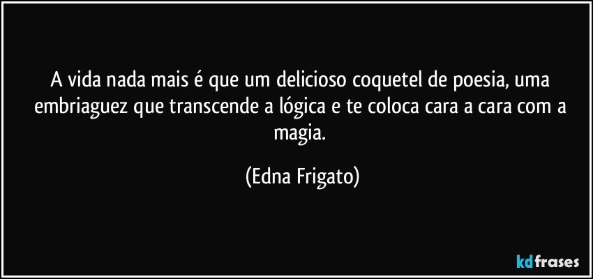 A vida nada mais é que um delicioso coquetel de poesia, uma embriaguez que transcende a lógica e te coloca cara a cara com a magia. (Edna Frigato)