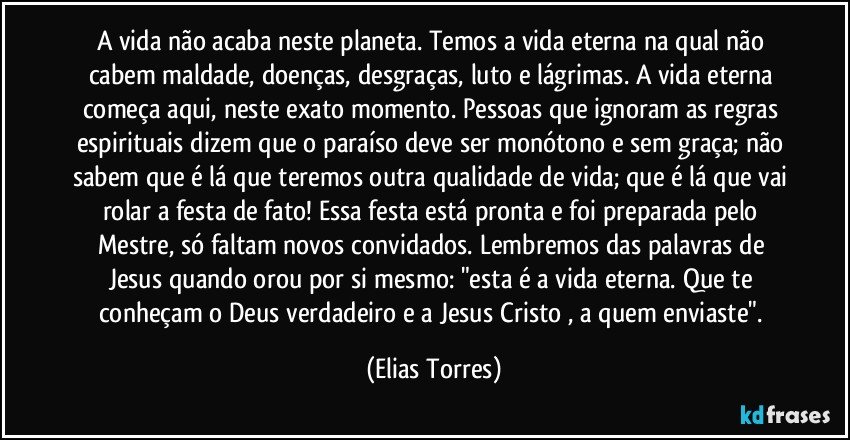 A vida não acaba neste planeta. Temos a vida eterna na qual não cabem maldade, doenças, desgraças, luto e lágrimas. A vida eterna começa aqui, neste exato momento. Pessoas que ignoram as regras espirituais dizem que o paraíso deve ser monótono e sem graça; não sabem que é lá que teremos outra qualidade de vida; que é lá que vai rolar a festa de fato! Essa festa está pronta e foi preparada pelo Mestre, só faltam novos convidados. Lembremos das palavras de Jesus quando orou por si mesmo: "esta é a vida eterna. Que te conheçam o Deus verdadeiro e a Jesus Cristo , a quem enviaste". (Elias Torres)