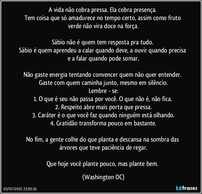A vida não cobra pressa. Ela cobra presença.
Tem coisa que só amadurece no tempo certo, assim como fruto verde não vira doce na força.
Sábio não é quem tem resposta pra tudo.
Sábio é quem aprendeu a calar quando deve, a ouvir quando precisa e a falar quando pode somar.
Não gaste energia tentando convencer quem não quer entender.
Gaste com quem caminha junto, mesmo em silêncio.
Lembre - se:
1. O que é seu não passa por você. O que não é, não fica.
2. Respeito abre mais porta que pressa.
3. Caráter é o que você faz quando ninguém está olhando.
4. Gratidão transforma pouco em bastante.
No fim, a gente colhe do que planta e descansa na sombra das árvores que teve paciência de regar.
Que hoje você plante pouco, mas plante bem. (Washington DC)