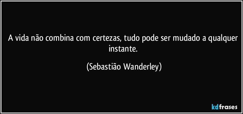 A vida não combina com certezas, tudo pode ser mudado a qualquer instante. (Sebastião Wanderley)