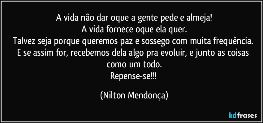 A vida não dar oque a gente pede e almeja!
A vida fornece oque ela quer.
Talvez seja porque queremos paz e sossego com muita frequência. 
E se assim for, recebemos dela algo pra evoluir, e junto as coisas como um todo.
Repense-se!!! (Nilton Mendonça)