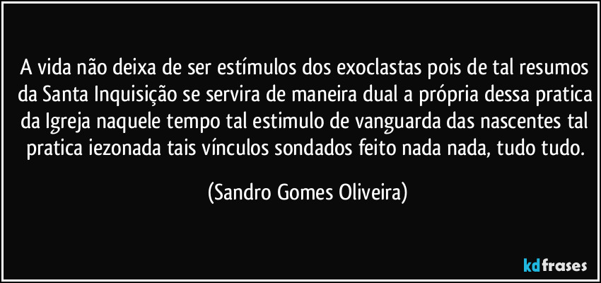 A vida não deixa de ser estímulos dos exoclastas pois de tal resumos da Santa Inquisição se servira de maneira dual a própria dessa pratica da Igreja naquele tempo tal estimulo de vanguarda das nascentes tal pratica iezonada tais vínculos sondados feito nada nada, tudo tudo. (Sandro Gomes Oliveira)