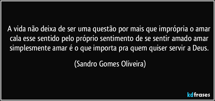 A vida não deixa de ser uma questão por mais que imprópria o amar cala esse sentido pelo próprio sentimento de se sentir amado amar simplesmente amar é o que importa pra quem quiser servir a Deus. (Sandro Gomes Oliveira)