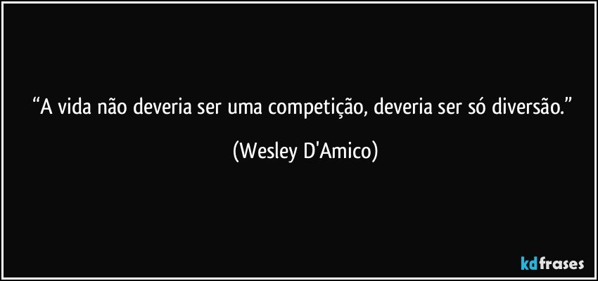 “A vida não deveria ser uma competição, deveria ser só diversão.” (Wesley D'Amico)