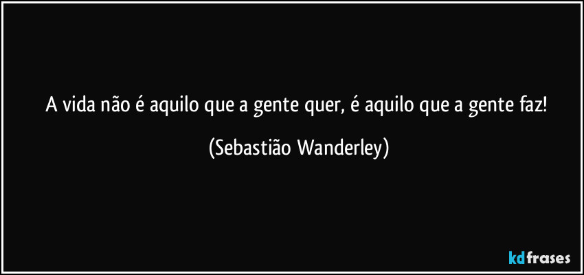 A vida não é aquilo que a gente quer, é aquilo que a gente faz! (Sebastião Wanderley)