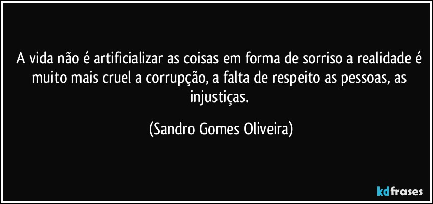 A vida não é artificializar as coisas em forma de sorriso a realidade é muito mais cruel a corrupção, a falta de respeito as pessoas, as injustiças. (Sandro Gomes Oliveira)