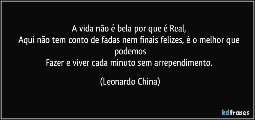 A vida não é bela por que é Real, 
Aqui não tem conto de fadas nem finais felizes, é o melhor que podemos
Fazer e viver cada minuto sem arrependimento. (Leonardo China)